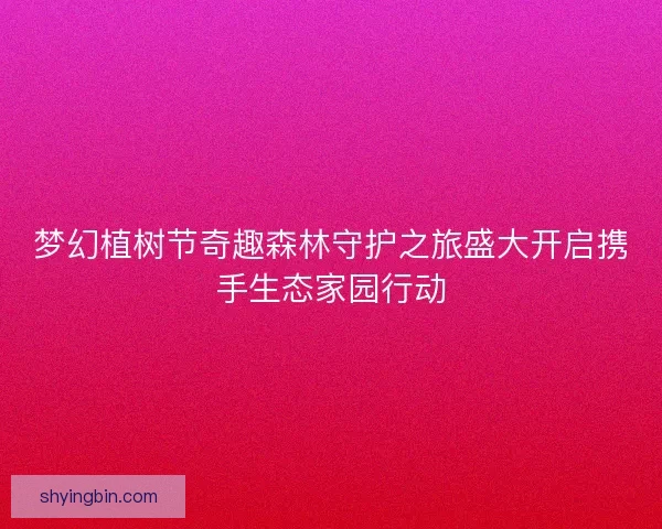 梦幻植树节奇趣森林守护之旅盛大开启携手生态家园行动