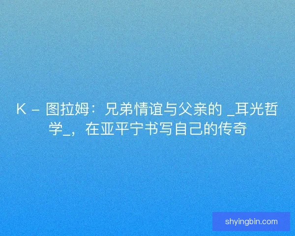 K - 图拉姆：兄弟情谊与父亲的 _耳光哲学_，在亚平宁书写自己的传奇