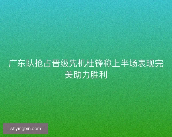 广东队抢占晋级先机杜锋称上半场表现完美助力胜利