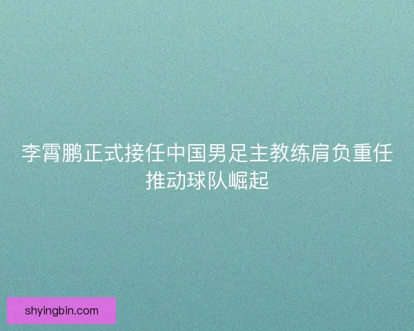 李霄鹏正式接任中国男足主教练肩负重任推动球队崛起