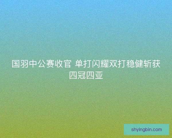 国羽中公赛收官 单打闪耀双打稳健斩获四冠四亚